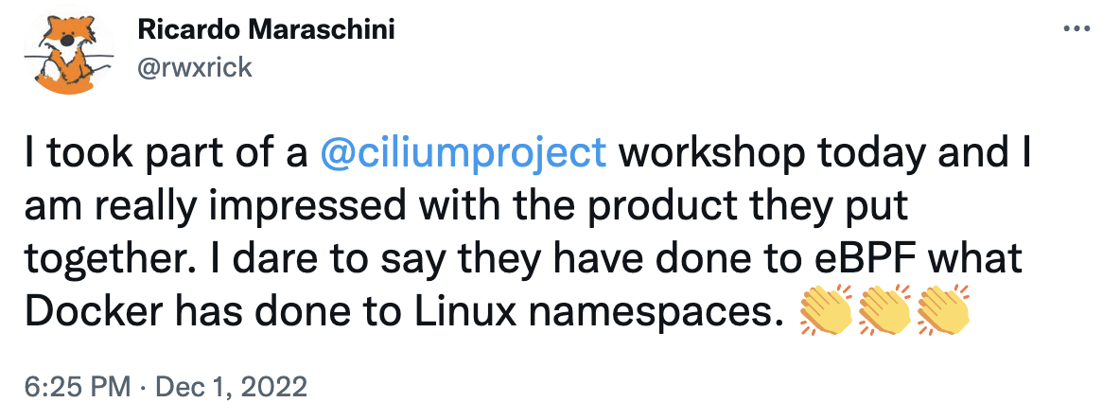 Tweet: I took part of a  @ciliumproject  workshop today and I am really impressed with the product they put together. I dare to say they have done to eBPF what Docker has done to Linux namespaces. 