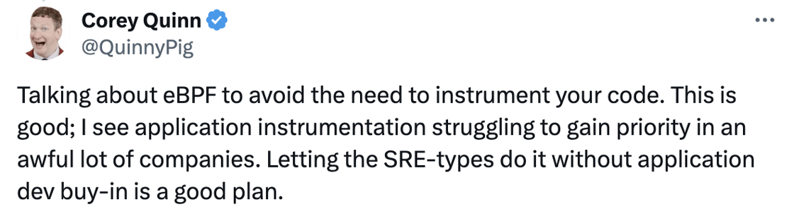 Tweet: Talking about eBPF to avoid the need to instrument your code. This is good; I see application instrumentation struggling to gain priority in an awful lot of companies. Letting the SRE-types do it without application dev buy-in is a good plan.