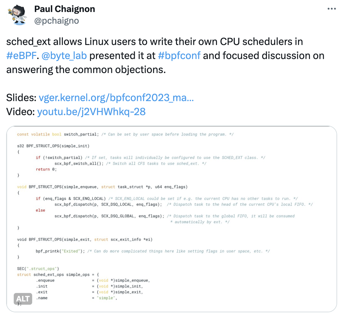 tweet: sched_ext allows Linux users to write their own CPU schedulers in #eBPF.  @byte_lab  presented it at #bpfconf and focused discussion on answering the common objections.  Slides: http://vger.kernel.org/bpfconf2023_material/dvernet_sched_ext.pdf Video: https://youtu.be/j2VHWhkq-28