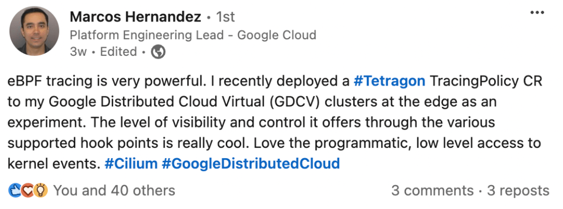 “eBPF tracing is very powerful. I recently deployed a hashtag#Tetragon TracingPolicy CR to my Google Distributed Cloud Virtual (GDCV) clusters at the edge as an experiment. The level of visibility and control it offers through the various supported hook points is really cool. Love the programmatic, low level access to kernel events. hashtag#Cilium hashtag#GoogleDistributedCloud”