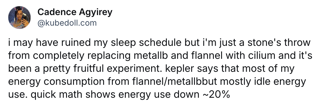 i may have ruined my sleep schedule but i'm just a stone's throw from completely replacing metallb and flannel with cilium and it's been a pretty fruitful experiment. kepler says that most of my energy consumption from flannel/metallbbut mostly idle energy use. quick math shows energy use down ~20%