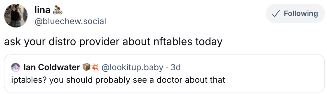  lina 🚴‍♀️ ‪@bluechew.social‬ ask your distro provider about nftables today  ‪Ian Coldwater 📦💥‬ ‪@lookitup.baby‬ · 3d iptables? you should probably see a doctor about that